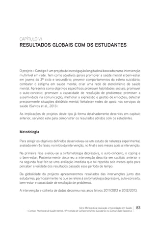 83Série Monográfica Educação e Investigação em Saúde
+ Contigo: Promoção de Saúde Mental e Prevenção de Comportamentos Suicidários na Comunidade Educativa
CAPÍTULO VI
RESULTADOS GLOBAIS COM OS ESTUDANTES
O projeto + Contigo é um projeto de investigação longitudinal baseado numa intervenção
multinível em rede. Tem como objetivos gerais promover a saúde mental e bem-estar
em jovens do 3º ciclo e secundário; prevenir comportamentos da esfera suicidária;
combater o estigma em saúde mental; criar uma rede de atendimento de saúde
mental. Apresenta como objetivos específicos promover habilidades sociais; promover
o auto-conceito; promover a capacidade de resolução de problemas; promover a
assertividade na comunicação; melhorar a expressão e gestão de emoções; detectar
precocemente situações distúrbio mental; fortalecer redes de apoio nos serviços de
saúde (Santos et al., 2013).
As implicações de projetos deste tipo já forma detalhadamente descritas em capitulo
anterior, servindo este para demonstrar os resultados obtidos com os estudantes.
Metodologia
Para atingir os objetivos definidos desenvolveu-se um estudo de natureza experimental,
avaliado em três fases: no início da intervenção, no final e seis meses após a intervenção.
Na primeira fase avaliou-se a sintomatologia depressiva, o auto-conceito, o coping e
o bem-estar. Posteriormente decorreu a intervenção descrita em capitulo anterior e
na segunda fase fez-se uma avaliação imediata que foi repetida seis meses após para
perceber a validade dos resultados passado esse período de tempo.
Da globalidade do projecto apresentaremos resultados das intervenções junto dos
estudantes, particularmente no que se refere à sintomatologia depressiva, auto-conceito,
bem-estar e capacidade de resolução de problemas.
A intervenção e colheita de dados decorreu nos anos letivos 2011/2012 e 2012/2013.
 