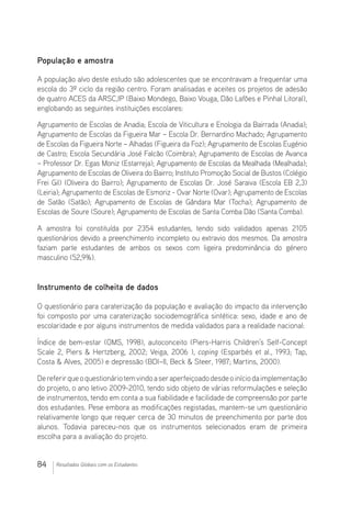 84 Resultados Globais com os Estudantes
População e amostra
A população alvo deste estudo são adolescentes que se encontravam a frequentar uma
escola do 3º ciclo da região centro. Foram analisadas e aceites os projetos de adesão
de quatro ACES da ARSC,IP (Baixo Mondego, Baixo Vouga, Dão Lafões e Pinhal Litoral),
englobando as seguintes instituições escolares:
Agrupamento de Escolas de Anadia; Escola de Viticultura e Enologia da Bairrada (Anadia);
Agrupamento de Escolas da Figueira Mar – Escola Dr. Bernardino Machado; Agrupamento
de Escolas da Figueira Norte – Alhadas (Figueira da Foz); Agrupamento de Escolas Eugénio
de Castro; Escola Secundária José Falcão (Coimbra); Agrupamento de Escolas de Avanca
– Professor Dr. Egas Moniz (Estarreja); Agrupamento de Escolas da Mealhada (Mealhada);
Agrupamento de Escolas de Oliveira do Bairro; Instituto Promoção Social de Bustos (Colégio
Frei Gil) (Oliveira do Bairro); Agrupamento de Escolas Dr. José Saraiva (Escola EB 2,3)
(Leiria); Agrupamento de Escolas de Esmoriz - Ovar Norte (Ovar); Agrupamento de Escolas
de Satão (Satão); Agrupamento de Escolas de Gândara Mar (Tocha); Agrupamento de
Escolas de Soure (Soure); Agrupamento de Escolas de Santa Comba Dão (Santa Comba).
A amostra foi constituída por 2354 estudantes, tendo sido validados apenas 2105
questionários devido a preenchimento incompleto ou extravio dos mesmos. Da amostra
faziam parte estudantes de ambos os sexos com ligeira predominância do género
masculino (52,9%).
Instrumento de colheita de dados
O questionário para caraterização da população e avaliação do impacto da intervenção
foi composto por uma caraterização sociodemográfica sintética: sexo, idade e ano de
escolaridade e por alguns instrumentos de medida validados para a realidade nacional:
Índice de bem-estar (OMS, 1998), autoconceito (Piers-Harris Children’s Self-Concept
Scale 2, Piers  Hertzberg, 2002; Veiga, 2006 ), coping (Esparbés et al., 1993; Tap,
Costa  Alves, 2005) e depressão (BDI–II, Beck  Steer, 1987; Martins, 2000).
Dereferirqueoquestionáriotemvindoaseraperfeiçoadodesdeoiníciodaimplementação
do projeto, o ano letivo 2009-2010, tendo sido objeto de várias reformulações e seleção
de instrumentos, tendo em conta a sua fiabilidade e facilidade de compreensão por parte
dos estudantes. Pese embora as modificações registadas, mantem-se um questionário
relativamente longo que requer cerca de 30 minutos de preenchimento por parte dos
alunos. Todavia pareceu-nos que os instrumentos selecionados eram de primeira
escolha para a avaliação do projeto.
 