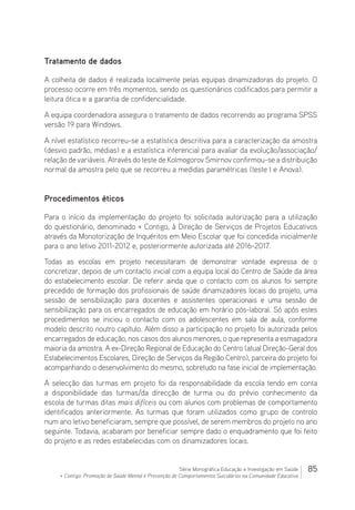 85Série Monográfica Educação e Investigação em Saúde
+ Contigo: Promoção de Saúde Mental e Prevenção de Comportamentos Suicidários na Comunidade Educativa
Tratamento de dados
A colheita de dados é realizada localmente pelas equipas dinamizadoras do projeto. O
processo ocorre em três momentos, sendo os questionários codificados para permitir a
leitura ótica e a garantia de confidencialidade.
A equipa coordenadora assegura o tratamento de dados recorrendo ao programa SPSS
versão 19 para Windows.
A nível estatístico recorreu-se a estatística descritiva para a caracterização da amostra
(desvio padrão, médias) e a estatística inferencial para avaliar da evolução/associação/
relação de variáveis. Através do teste de Kolmogorov Smirnov confirmou-se a distribuição
normal da amostra pelo que se recorreu a medidas paramétricas (teste t e Anova).
Procedimentos éticos
Para o início da implementação do projeto foi solicitada autorização para a utilização
do questionário, denominado + Contigo, à Direção de Serviços de Projetos Educativos
através da Monotorização de Inquéritos em Meio Escolar que foi concedida inicialmente
para o ano letivo 2011-2012 e, posteriormente autorizada até 2016-2017.
Todas as escolas em projeto necessitaram de demonstrar vontade expressa de o
concretizar, depois de um contacto inicial com a equipa local do Centro de Saúde da área
do estabelecimento escolar. De referir ainda que o contacto com os alunos foi sempre
precedido de formação dos profissionais de saúde dinamizadores locais do projeto, uma
sessão de sensibilização para docentes e assistentes operacionais e uma sessão de
sensibilização para os encarregados de educação em horário pós-laboral. Só após estes
procedimentos se iniciou o contacto com os adolescentes em sala de aula, conforme
modelo descrito noutro capítulo. Além disso a participação no projeto foi autorizada pelos
encarregados de educação, nos casos dos alunos menores, o que representa a esmagadora
maioria da amostra. A ex-Direção Regional de Educação do Centro (atual Direção-Geral dos
Estabelecimentos Escolares, Direção de Serviços da Região Centro), parceira do projeto foi
acompanhando o desenvolvimento do mesmo, sobretudo na fase inicial de implementação.
A selecção das turmas em projeto foi da responsabilidade da escola tendo em conta
a disponibilidade das turmas/da direcção de turma ou do prévio conhecimento da
escola de turmas ditas mais difíceis ou com alunos com problemas de comportamento
identificados anteriormente. As turmas que foram utilizados como grupo de controlo
num ano letivo beneficiaram, sempre que possível, de serem membros do projeto no ano
seguinte. Todavia, acabaram por beneficiar sempre dado o enquadramento que foi feito
do projeto e as redes estabelecidas com os dinamizadores locais.
 