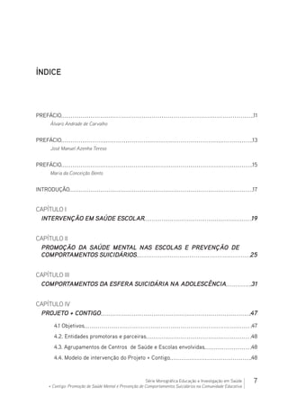 7Série Monográfica Educação e Investigação em Saúde
+ Contigo: Promoção de Saúde Mental e Prevenção de Comportamentos Suicidários na Comunidade Educativa
ÍNDICE
PREFÁCIO 11
Álvaro Andrade de Carvalho
PREFÁCIO 13
José Manuel Azenha Tereso
PREFÁCIO 15
Maria da Conceição Bento
INTRODUÇÃO 17
CAPÍTULO I
INTERVENÇÃO EM SAÚDE ESCOLAR 19
CAPÍTULO II
PROMOÇÃO DA SAÚDE MENTAL NAS ESCOLAS E PREVENÇÃO DE
COMPORTAMENTOS SUICIDÁRIOS 25
CAPÍTULO III
COMPORTAMENTOS DA ESFERA SUICIDÁRIA NA ADOLESCÊNCIA 31
CAPÍTULO IV
PROJETO + CONTIGO 47
4.1 Objetivos 47
4.2. Entidades promotoras e parceiras 48
4.3. Agrupamentos de Centros de Saúde e Escolas envolvidas 48
4.4. Modelo de intervenção do Projeto + Contigo 48
 