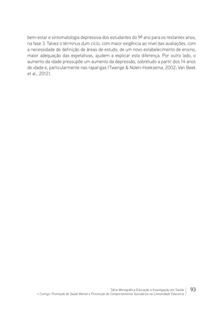 93Série Monográfica Educação e Investigação em Saúde
+ Contigo: Promoção de Saúde Mental e Prevenção de Comportamentos Suicidários na Comunidade Educativa
bem-estar e sintomatologia depressiva dos estudantes do 9º ano para os restantes anos,
na fase 3. Talvez o términus dum ciclo, com maior exigência ao nível das avaliações, com
a necessidade de definição de áreas de estudo, de um novo estabelecimento de ensino,
maior adequação das expetativas, ajudem a explicar esta diferença. Por outro lado, o
aumento da idade pressupõe um aumento da depressão, sobretudo a partir dos 14 anos
de idade e, particularmente nas raparigas (Twenge  Nolen-Hoeksema, 2002; Van Beek
et al., 2012).
 