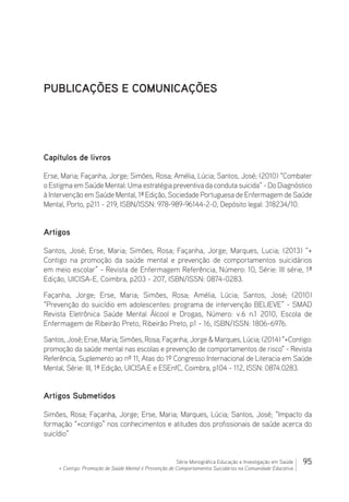 95Série Monográfica Educação e Investigação em Saúde
+ Contigo: Promoção de Saúde Mental e Prevenção de Comportamentos Suicidários na Comunidade Educativa
PUBLICAÇÕES E COMUNICAÇÕES
Capítulos de livros
Erse, Maria; Façanha, Jorge; Simões, Rosa; Amélia, Lúcia; Santos, José; (2010) “Combater
o Estigma em Saúde Mental: Uma estratégia preventiva da conduta suicida“ - Do Diagnóstico
à Intervenção em Saúde Mental, 1ª Edição, Sociedade Portuguesa de Enfermagem de Saúde
Mental, Porto, p211 - 219, ISBN/ISSN: 978-989-96144-2-0, Depósito legal: 318234/10.
Artigos
Santos, José; Erse, Maria; Simões, Rosa; Façanha, Jorge; Marques, Lucia; (2013) “+
Contigo na promoção da saúde mental e prevenção de comportamentos suicidários
em meio escolar” - Revista de Enfermagem Referência, Número: 10, Série: III série, 1ª
Edição, UICISA-E, Coimbra, p203 - 207, ISBN/ISSN: 0874-0283.
Façanha, Jorge; Erse, Maria; Simões, Rosa; Amélia, Lúcia; Santos, José; (2010)
“Prevenção do suicídio em adolescentes: programa de intervenção BELIEVE” - SMAD
Revista Eletrônica Saúde Mental Álcool e Drogas, Número: v.6 n.1 2010, Escola de
Enfermagem de Ribeirão Preto, Ribeirão Preto, p1 - 16, ISBN/ISSN: 1806-6976.
Santos, José; Erse, Maria; Simões, Rosa; Façanha, Jorge  Marques, Lúcia; (2014) +Contigo:
promoção da saúde mental nas escolas e prevenção de comportamentos de risco - Revista
Referência, Suplemento ao nº 11, Atas do 1º Congresso Internacional de Literacia em Saúde
Mental, Série: III, 1ª Edição, UICISA:E e ESEnfC, Coimbra, p104 - 112, ISSN: 0874.0283.
Artigos Submetidos
Simões, Rosa; Façanha, Jorge; Erse, Maria; Marques, Lúcia; Santos, José; “Impacto da
formação “+contigo” nos conhecimentos e atitudes dos profissionais de saúde acerca do
suicídio”
 