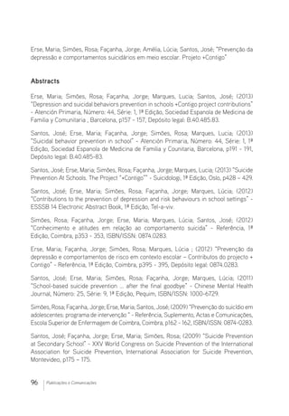 96 Publicações e Comunicações
Erse, Maria; Simões, Rosa; Façanha, Jorge; Amélia, Lúcia; Santos, José; “Prevenção da
depressão e comportamentos suicidários em meio escolar. Projeto +Contigo”
Abstracts
Erse, Maria; Simões, Rosa; Façanha, Jorge; Marques, Lucia; Santos, José; (2013)
“Depression and suicidal behaviors prevention in schools +Contigo project contributions”
- Atención Primaria, Número: 44, Série: 1, 1ª Edição, Sociedad Espanola de Medicina de
Familia y Comunitaria , Barcelona, p157 - 157, Depósito legal: B.40.485.83.
Santos, José; Erse, Maria; Façanha, Jorge; Simões, Rosa; Marques, Lucia; (2013)
“Suicidal behavior prevention in school” - Atención Primaria, Número: 44, Série: 1, 1ª
Edição, Sociedad Espanola de Medicina de Familia y Counitaria, Barcelona, p191 - 191,
Depósito legal: B.40.485-83. 
Santos, José; Erse, Maria; Simões, Rosa; Façanha, Jorge; Marques, Lucia; (2013) “Suicide
Prevention At Schools. The Project “+Contigo”” - Suicidologi, 1ª Edição, Oslo, p428 – 429. 
Santos, José; Erse, Maria; Simões, Rosa; Façanha, Jorge; Marques, Lúcia; (2012)
“Contributions to the prevention of depression and risk behaviours in school settings” -
ESSSB 14 Electronic Abstract Book, 1ª Edição, Tel-a-viv.
Simões, Rosa; Façanha, Jorge; Erse, Maria; Marques, Lúcia; Santos, José; (2012)
“Conhecimento e atitudes em relação ao comportamento suicida” - Referência, 1ª
Edição, Coimbra, p353 - 353, ISBN/ISSN: 0874.0283.
Erse, Maria; Façanha, Jorge; Simões, Rosa; Marques, Lúcia ; (2012) “Prevenção da
depressão e comportamentos de risco em contexto escolar – Contributos do projecto +
Contigo” - Referência, 1ª Edição, Coimbra, p395 - 395, Depósito legal: 0874.0283. 
Santos, José; Erse, Maria; Simões, Rosa; Façanha, Jorge; Marques, Lúcia; (2011)
“School-based suicide prevention ... after the final goodbye” - Chinese Mental Health
Journal, Número: 25, Série: 9, 1ª Edição, Pequim, ISBN/ISSN: 1000-6729. 
Simões, Rosa; Façanha, Jorge; Erse, Maria; Santos, José; (2009) “Prevenção do suicídio em
adolescentes: programa de intervenção “ - Referência, Suplemento, Actas e Comunicações,
Escola Superior de Enfermagem de Coimbra, Coimbra, p162 - 162, ISBN/ISSN: 0874-0283.
Santos, José; Façanha, Jorge; Erse, Maria; Simões, Rosa; (2009) “Suicide Prevention
at Secondary School” - XXV World Congress on Suicide Prevention of the International
Association for Suicide Prevention, International Association for Suicide Prevention,
Montevideo, p175 – 175. 
 