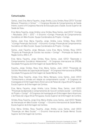 97Série Monográfica Educação e Investigação em Saúde
+ Contigo: Promoção de Saúde Mental e Prevenção de Comportamentos Suicidários na Comunidade Educativa
Comunicações
Santos, José; Erse, Maria; Façanha, Jorge; Amélia, Lúcia; Simões, Rosa (2013) “Suicidal
Behavior Prevention in School ” – I Congresso Mundial de Comportamentos de Saúde
Infanto-Juvenil e IV Congresso Nacional de Educação para a Saúde. Escola Superior de
Saúde de Viseu.
Erse, Maria; Façanha, Jorge; Amélia, Lúcia; Simões, Rosa; Santos, José (2013) “+Contigo
– Resultados: 2012 – 2013” – II Encontro +Contigo: Prevenção de Comportamentos
Suicidários em Meio Escolar. Equipa Coordenadora do Projeto + Contigo.
Santos, José; Erse, Maria; Façanha, Jorge; Amélia, Lúcia; Simões, Rosa (2013)
“+Contigo Prevenção: Na Escola” – II Encontro +Contigo: Prevenção de Comportamentos
Suicidários em Meio Escolar. Equipa Coordenadora do Projeto + Contigo.
Santos, José; Façanha, Jorge; Marques, Lúcia; Erse, Maria; Simões, Rosa; (2012)
“Projecto de Prevenção de Suicídio nas escolas + Contigo” - Promoção da Saúde na
Região Centro, ARS-C, IP.
Erse, Maria; Façanha, Jorge; Simões, Rosa; Santos, José; (2012) “Depressão e
Comportamentos Suicidários Adolescentes” - III Congresso Internacional da SPESM,
Sociedade Portuguesa de Enfermagem de Saúde Mental, Porto.
Façanha, Jorge; Simões, Rosa; Erse, Maria; Santos, José; (2012) “Prevenção de
Suicídio: Resultados da Capacitação de Equipas” - III Congresso Internacional da SPESM,
Sociedade Portuguesa de Enfermagem de Saúde Mental, Porto. 
Simões, Rosa; Façanha, Jorge; Erse, Maria; Marques, Lúcia; Santos, José; (2012)
“Conhecimento e atitudes em relação ao comportamento suicida” - III Congresso de
Investigação em Enfermagem Ibero-Americano e de Países de Língua Oficial Portuguesa.
Escola Superior de Enfermagem de Coimbra.
Erse, Maria; Façanha, Jorge; Amélia, Lúcia; Simões, Rosa; Santos, José (2012)
“Prevenção da depressão e comportamentos de risco em contexto escolar – contributos
do Projeto + Contigo” - III Congresso de Investigação em Enfermagem Ibero-Americano
e de Países de Língua Oficial Portuguesa. Escola Superior de Enfermagem de Coimbra.
Simões, Rosa; Façanha, Jorge; Erse, Maria; Amélia, Lúcia; Santos, José (2012) “Modelo
de Intervenção em Meio Escolar +Contigo” – I Encontro Internacional de Saúde Mental.
Escola Superior de Enfermagem de Coimbra.
Erse, Maria; Simões, Rosa; Façanha, Jorge; Amélia, Lúcia; Santos, José (2012)
“Posvenção em Meio Escolar” – I Encontro Internacional de Saúde Mental. Escola
Superior de Enfermagem de Coimbra.
 