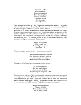 “Boa noite a todos 
Chegamos agora 
Com o nosso pastoril 
Todo cheio de glória, 
E nossas pastorinhas, 
Com muita alegria, 
Em vir festejar 
O nosso Messias”. 
Outra jornada interessante é a das Ciganas que cantam belas canções e procuram 
adivinhar o futuro, lendo a “Buena Dicha” dos pastores. Neste momento, uma delas se 
dá conta da chegada do Messias e do local onde se encontra. 
Mais uma vez os cordões das Pastorinhas cantam as suas loas, procurando cada cordão 
destacar-se um do outro, o que concorre para vibração da platéia e sua adesão a um dos 
partidos. Estabelece-se, então, uma rivalidade entre os partidos, ocasião em que são 
interrompidos pela chegada das figuras jocosas de Chico Mané Carrapeta, o Zabumba, 
que canta, toca, dança e diz gracejos, seguido do Africano e do Galego. Resolvem todos 
associar-se às alegrias do momento. Cantam juntos: 
“Glória, glória a Jesus 
Glória a Maria José 
Vamos depressa à gruta 
Com alegria e fé”. 
As pastorinhas que haviam deixado a cena, retornam cantando: 
“No firmamento uma estrela apareceu 
Com raios vivos de beleza sem igual 
Anunciando que Jesus nasceu 
Dando brilhos nesta noite de Natal”. 
Chega a vez da borboleta que com sua graça a todos encanta: 
“Eu sou uma borboleta | 
Sou bela, sou feiticeira | 
Ando no meio das flores | 
Procurando quem me queira”. | BIS 
Como ocorre em todo auto, há sempre uma cena dramática em que pode ocorrer uma 
ressurreição ou conversão. Neste das pastorinhas, ocorre a morte da pastora Mirim, 
causada pela Cigana que deseja a todo custo roubar o Messias. Após uma tentativa de 
socorro realizada pelos pastores, Miriam é ressuscitado praticado, pede perdão e abraça-se 
com a pastora, em sinal de amizade. O anjo, juntamente com todos, canta: 
“Vamos depressa à lapinha 
Adorar o Salvador 
Num presépio reclinado 
Cheio de graças e amor”. 
 
