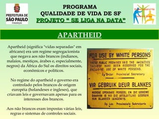 PROGRAMA  QUALIDADE DE VIDA DE SF PROJETO “ SE LIGA NA DATA” Apartheid (significa "vidas separadas" em africano) era um regime segregacionista que negava aos não brancos (indianos, malaios, mestiços, árabes e, especialmente, negros) da África do Sul os direitos sociais, econômicos e políticos.  No regime do apartheid o governo era controlado pelos brancos de origem européia (holandeses e ingleses), que criavam leis e governavam apenas para os interesses dos brancos.  Aos não brancos eram impostas várias leis, regras e sistemas de controles sociais.    APARTHEID 