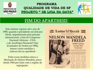 PROGRAMA  QUALIDADE DE VIDA DE SF PROJETO “ SE LIGA NA DATA” Este sistema vigorou até o ano de 1990, quando o presidente sul africano Klerk, impulsionado pela pressão internacional, a luta do Congresso Nacional Africano - CNA, e do Arcebispo Desmond Tutu  (Ganhador do Nobel em 1984), tomou várias medidas e  colocou fim ao apartheid. Entre essas medidas estava a libertação de Nelson Mandela, preso desde 1964 por lutar com o regime de segregação.   FIM DO APARTHEID  