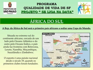 PROGRAMA  QUALIDADE DE VIDA DE SF PROJETO “ SE LIGA NA DATA” Situada no extremo sul do continente africano, cercada de um lado pelo Oceano Atlântico e do outro pelo Oceano Índico, o país ainda faz fronteira com Botswana, Lesoto, Namíbia, Moçambique, Suazilândia e Zimbabwe .   O esporte é uma paixão nacional desde o século 19, quando os primeiros clubes foram fundados. ÁFRICA DO SUL A Rep. da África do Sul será o primeiro país africano a sediar uma Copa do Mundo. 