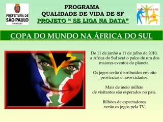 PROGRAMA  QUALIDADE DE VIDA DE SF PROJETO “ SE LIGA NA DATA” De 11 de junho a 11 de julho de 2010,  a África do Sul será o palco de um dos maiores eventos do planeta.  Os jogos serão distribuídos em oito províncias e nove cidades.  Mais de meio milhão  de visitantes são esperados no país.  Bilhões de espectadores  verão os jogos pela TV. COPA DO MUNDO NA ÁFRICA DO SUL 