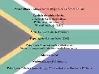 Nome Oficial:  Afrika borwa (República da África do Sul)   Capitais da África do Sul:  Cidade do Cabo (legislativa)  Pretória (administrativa)  Bloemfontein (judicial)  Área:  1.219.912 km² (24º maior) População:  43.64 milhões (2002) Principais Idiomas:  Inglês, Afrikaans. São onze línguas oficiais, fora os dialetos locais.   Moeda:  Rand Nacionalidade:  Sul africana Principais Cidades:  Joanesburgo, Cidade do Cabo, Durban e Pretória 