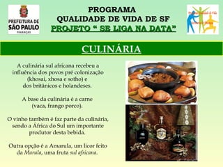 PROGRAMA  QUALIDADE DE VIDA DE SF PROJETO “ SE LIGA NA DATA” A culinária sul africana recebeu a influência dos povos pré colonização (khosai, xhosa e sotho) e  dos britânicos e holandeses.  A base da culinária é a carne  (vaca, frango porco).  O vinho também é faz parte da culinária, sendo a África do Sul um importante produtor desta bebida.  Outra opção é a Amarula, um licor feito da  Marula , uma fruta  sul africana .   CULINÁRIA 