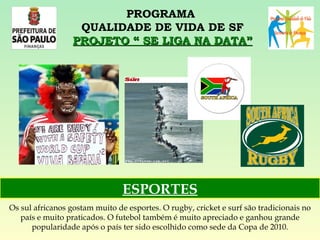 PROGRAMA  QUALIDADE DE VIDA DE SF PROJETO “ SE LIGA NA DATA” Os sul africanos gostam muito de esportes. O rugby, cricket e surf são tradicionais no país e muito praticados. O futebol também é muito apreciado e ganhou grande popularidade após o país ter sido escolhido como sede da Copa de 2010. ESPORTES 