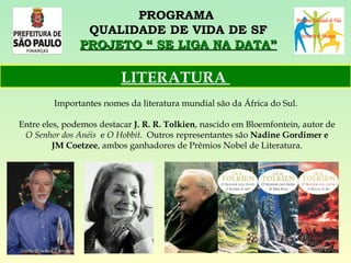 PROGRAMA  QUALIDADE DE VIDA DE SF PROJETO “ SE LIGA NA DATA” Importantes nomes da literatura mundial são da África do Sul.  Entre eles, podemos destacar  J. R. R. Tolkien , nascido em Bloemfontein, autor de  O Senhor dos Anéis   e  O Hobbit.   Outros representantes são  Nadine Gordimer e JM Coetzee , ambos ganhadores de Prêmios Nobel de Literatura. LITERATURA  