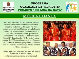 PROGRAMA  QUALIDADE DE VIDA DE SF PROJETO “ SE LIGA NA DATA” A música na África do Sul também é muito diversificada como aconteceu com outros aspectos culturais. O destaque vai para nomes como Miriam Makeba, mundialmente conhecida pelas músicas “Mama Afrika” e “Pata Pata”; Solomon Linda, que criou a famosa melodia do tema “The Lion Sleeps Tonight”, da animação “O Rei Leão”, numa canção de 1939 cantada em zulu e o Quarteto de Cordas de Soweto, que ganhou o mundo com sua mistura inventiva de música erudita e ritmos africanos.  Estilos regionais africanos (música folclórica) convivem e, muitas vezes,  se fundem com a música internacional.   MÚSICA E DANÇA 