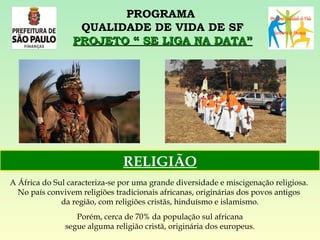 PROGRAMA  QUALIDADE DE VIDA DE SF PROJETO “ SE LIGA NA DATA” A África do Sul caracteriza-se por uma grande diversidade e miscigenação religiosa.  No país convivem religiões tradicionais africanas, originárias dos povos antigos  da região, com religiões cristãs, hinduísmo e islamismo. Porém, cerca de 70% da população sul africana  segue alguma religião cristã, originária dos europeus. RELIGIÃO 