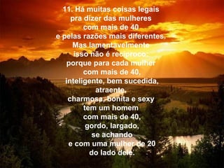 11. Há muitas coisas legais
     pra dizer das mulheres
         com mais de 40
e pelas razões mais diferentes.
     Mas lamentavelmente
      isso não é recíproco:
    porque para cada mulher
         com mais de 40,
   inteligente, bem sucedida,
             atraente,
    charmosa, bonita e sexy
         tem um homem
         com mais de 40,
          gordo, largado,
            se achando
    e com uma mulher de 20
           do lado dele.
 