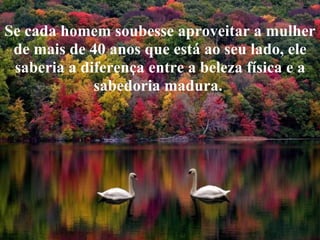 Se cada homem soubesse aproveitar a mulher
 de mais de 40 anos que está ao seu lado, ele
 saberia a diferença entre a beleza física e a
             sabedoria madura.
 