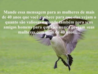 Mande essa mensagem para as mulheres de mais
de 40 anos que você conhece para que elas vejam o
  quanto são valiosas e mande também para seus
 amigos homens para que eles nunca percam suas
        mulheres com mais de 40 anos….
 