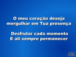 O meu coração deseja mergulhar em Tua presença Desfrutar cada momento E ali sempre permanecer