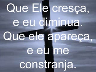 Que Ele cresça,
e eu diminua.
Que ele apareça,
e eu me
constranja.

 