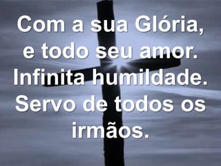 Com a sua Glória,
e todo seu amor.
Infinita humildade.
Servo de todos os
irmãos.
 