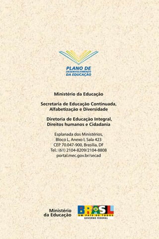 Mais Educação 32 Passo a passo
Ministério
da Educação
Ministério da Educação
Secretaria de Educação Continuada,
Alfabetização e Diversidade
Diretoria de Educação Integral,
Direitos humanos e Cidadania
Esplanada dos Ministérios,
Bloco L, Anexo I, Sala 423
CEP 70.047-900, Brasília, DF
Tel.: (61) 2104-8209/2104-8808
portal.mec.gov.br/secad
PLANO DE
DESENVOLVIMENTO
DA EDUCAÇÃO
 