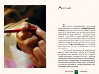 Mais Educação 5 Passo a passo
Como ideal de uma educação pública e democrática, a
proposta de educação integral, presente nalegislaçãoeducacional
brasileira, compreende o ser humano em suas múltiplas dimensões
e como ser de direitos. Partindo deste entendimento, a secretaria
de Educação continuada, Alfabetização e Diversidade ( Secad)
incorporou em seus desafios a promoção da Educação Integral, e,
comela.Aperspectivadeampliartempos,espaços,atoresenvolvidos
no processo e oportunidades educativos em benefício da melhoria
da qualidade da educação dos milhares de alunos brasileiros. Desse
ideal constitui-se o Programa Mais educação como estratégia do
governo federal para a promoção da educação integral no Brasil
contemporâneo.
A educação que este Programa quer evidenciar é uma
educação que busque superar o processo de escolarização
tão centrado na figura da escola. A escola, de fato, é o lugar de
aprendizagem legítimo dos saberes curriculares e oficiais na
sociedade,masnãodevemostomá-lacomoúnicainstânciaeducativa.
Destemodo,integrardiferentessaberes,espaçoseducativos,pessoas
da comunidade, conhecimentos... é tentar construir uma educação
que, pressupõe uma relação da aprendizagem para a vida, uma
aprendizagem significativa e cidadã.
Foto:AgênciaBrasil/MarcelloCasalJr.
Apresentação
 