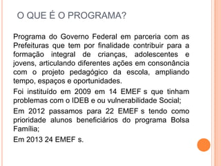 O QUE É O PROGRAMA?
Programa do Governo Federal em parceria com as
Prefeituras que tem por finalidade contribuir para a
formação integral de crianças, adolescentes e
jovens, articulando diferentes ações em consonância
com o projeto pedagógico da escola, ampliando
tempo, espaços e oportunidades.
Foi instituído em 2009 em 14 EMEF s que tinham
problemas com o IDEB e ou vulnerabilidade Social;
Em 2012 passamos para 22 EMEF s tendo como
prioridade alunos beneficiários do programa Bolsa
Família;
Em 2013 24 EMEF s.
 