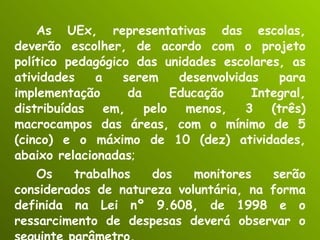 As UEx, representativas das escolas, deverão escolher, de acordo com o projeto político pedagógico das unidades escolares, as atividades a serem desenvolvidas para implementação da Educação Integral, distribuídas em, pelo menos, 3 (três) macrocampos das áreas, com o mínimo de 5 (cinco) e o máximo de 10 (dez) atividades, abaixo relacionadas ; Os trabalhos dos monitores serão considerados de natureza voluntária, na forma definida na Lei nº 9.608, de 1998 e o ressarcimento de despesas deverá observar o seguinte parâmetro. 
