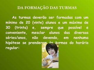 DA FORMAÇÃO DAS TURMAS As turmas deverão ser formadas com um mínimo de 20 (vinte) alunos e um máximo de 30 (trinta) e, sempre que possível e conveniente, mesclar alunos das diversas séries/anos, não devendo, em nenhuma hipótese se prenderem às turmas do horário regular: 