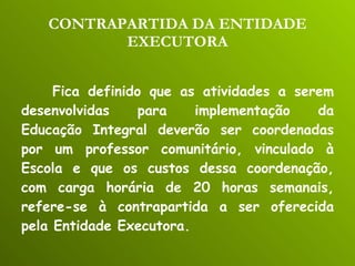 CONTRAPARTIDA DA ENTIDADE EXECUTORA Fica definido que as atividades a serem desenvolvidas para implementação da Educação Integral deverão ser coordenadas por um professor comunitário, vinculado à Escola e que os custos dessa coordenação, com carga horária de 20 horas semanais, refere-se à contrapartida a ser oferecida pela Entidade Executora. 
