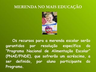 MERENDA NO MAIS EDUCAÇÃO Os recursos para a merenda escolar serão garantidos por resolução específica do “Programa Nacional de Alimentação Escolar” (PNAE/FNDE), que sofrerão um acréscimo, a ser definido, por aluno participante do Programa. 