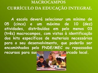 MACROCAMPOS   CURRÍCULO DA EDUCAÇÃO INTEGRAL   A escola deverá selecionar um mínimo de 05 (cinco) e um máximo de 10 (dez) atividades, distribuídas em pelo menos 03 (três) macrocampos, com vistas à identificação dos kits específicos de materiais necessários para o seu desenvolvimento, que poderão ser encaminhados pelo FNDE/MEC ou repassados recursos para sua aquisição no mercado local. 