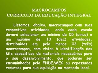 Listamos, abaixo, macrocampos com suas respectivas atividades, onde cada escola deverá selecionar um mínimo de 05 (cinco) e um máximo de 10 (dez) atividades, distribuídas em pelo menos 03 (três) macrocampos, com vistas à identificação dos kits específicos de materiais necessários para o seu desenvolvimento, que poderão ser encaminhados pelo FNDE/MEC ou repassados recursos para sua aquisição no mercado local. MACROCAMPOS CURRÍCULO DA EDUCAÇÃO INTEGRAL 