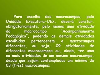 Para escolha dos macrocampos, pela Unidade Executora-UEx, deverá constar, obrigatoriamente, pelo menos uma atividade do macrocampo “Acompanhamento Pedagógico”, podendo as demais atividades escolhidas pertencerem a macrocampos diferentes, ou seja, 09 atividades de diferentes macrocampos ou, ainda, ter uma ou mais atividades de um mesmo macrocampo, desde que sejam contemplados um mínimo de 03 (três) macrocampos. 