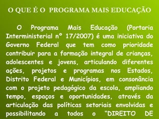 O QUE É O  PROGRAMA MAIS EDUCAÇÃO O Programa Mais Educação (Portaria Interministerial nº 17/2007) é uma iniciativa do Governo Federal que tem como prioridade contribuir para a formação integral de crianças, adolescentes e jovens, articulando diferentes ações, projetos e programas nos Estados, Distrito Federal e Municípios, em consonância com o projeto pedagógico da escola, ampliando tempo, espaços e oportunidades, através da articulação das políticas setoriais envolvidas e possibilitando a todos o “DIREITO DE APRENDER”. 