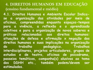 4. DIREITOS HUMANOS EM EDUCAÇÃO (ensino fundamental e médio) 4.1. Direitos Humanos e Ambiente Escolar Indica-se a organização das atividades por meio de oficinas, compreendidas enquanto espaços-tempos para a vivência, a reflexão e o aprendizado coletivos e para a organização de novos saberes e práticas relacionadas aos direitos humanos: situações de defesa e afirmação x negação dos direitos humanos e suas implicações na organização do trabalho pedagógico. Trabalhos interdisciplinares, projetos articuladores, grupos de estudos e de teatro, oficinas de psicodrama, passeios temáticos, campanha(s) alusivas ao tema dos DDHH etc., também podem/devem ser estimulados. 