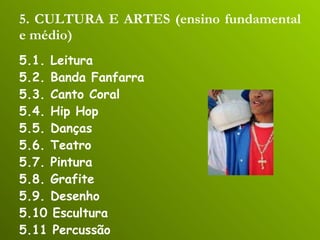 5. CULTURA E ARTES (ensino fundamental e médio) 5.1. Leitura 5.2. Banda Fanfarra 5.3. Canto Coral 5.4. Hip Hop 5.5. Danças 5.6. Teatro 5.7. Pintura 5.8. Grafite 5.9. Desenho 5.10 Escultura 5.11 Percussão 5.12 Capoeira 