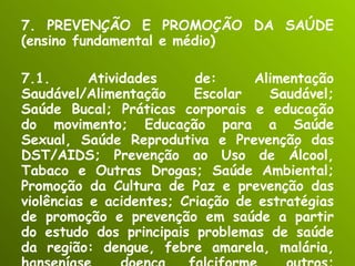 7. PREVENÇÃO E PROMOÇÃO DA SAÚDE (ensino fundamental e médio) 7.1. Atividades de: Alimentação Saudável/Alimentação Escolar Saudável; Saúde Bucal; Práticas corporais e educação do movimento; Educação para a Saúde Sexual, Saúde Reprodutiva e Prevenção das DST/AIDS; Prevenção ao Uso de Álcool, Tabaco e Outras Drogas; Saúde Ambiental; Promoção da Cultura de Paz e prevenção das violências e acidentes; Criação de estratégias de promoção e prevenção em saúde a partir do estudo dos principais problemas de saúde da região: dengue, febre amarela, malária, hanseníase, doença falciforme, outros; Promoção. 