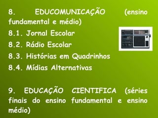 8. EDUCOMUNICAÇÃO (ensino fundamental e médio) 8.1. Jornal Escolar 8.2. Rádio Escolar 8.3. Histórias em Quadrinhos 8.4. Mídias Alternativas 9. EDUCAÇÃO CIENTIFICA (séries finais do ensino fundamental e ensino médio) 9.1. Laboratórios e Projetos Científicos 