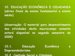 10. EDUCAÇÃO ECONÔMICA E CIDADANIA (séries finais do ensino fundamental e ensino médio) (observação: O material para desenvolvimento das atividades deste macrocampo somente estará disponível no segundo semestre de 2009) 10.1. Educação Econômica e Empreendedorismo 10.2. Controle Social e Cidadania 