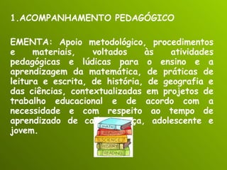 ACOMPANHAMENTO PEDAGÓGICO EMENTA: Apoio metodológico, procedimentos e materiais, voltados às atividades pedagógicas e lúdicas para o ensino e a aprendizagem da matemática, de práticas de leitura e escrita, de história, de geografia e das ciências, contextualizadas em projetos de trabalho educacional e de acordo com a necessidade e com respeito ao tempo de aprendizado de cada criança, adolescente e jovem. 