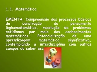 1.1. Matemática EMENTA: Compreensão dos processos básicos da construção do pensamento lógicomatemático, resolução de problemas cotidianos por meio dos conhecimentos matemáticos. Potencialização de uma aprendizagem matemática significativa, contemplando a interdisciplina com outros campos do saber escolar . 