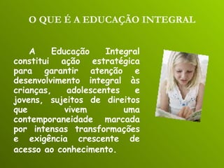 O QUE É A EDUCAÇÃO INTEGRAL A Educação Integral constitui ação estratégica para garantir atenção e desenvolvimento integral às crianças, adolescentes e jovens, sujeitos de direitos que vivem uma contemporaneidade marcada por intensas transformações e exigência crescente de acesso ao conhecimento.   