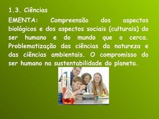 1.3. Ciências EMENTA: Compreensão dos aspectos biológicos e dos aspectos sociais (culturais) do ser humano e do mundo que o cerca. Problematização das ciências da natureza e das ciências ambientais. O compromisso do ser humano na sustentabilidade do planeta. 