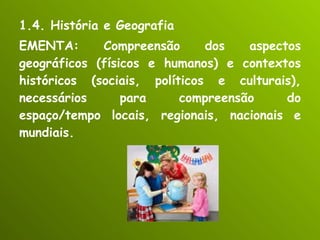 1.4. História e Geografia EMENTA: Compreensão dos aspectos geográficos (físicos e humanos) e contextos históricos (sociais, políticos e culturais), necessários para compreensão do espaço/tempo locais, regionais, nacionais e mundiais. 