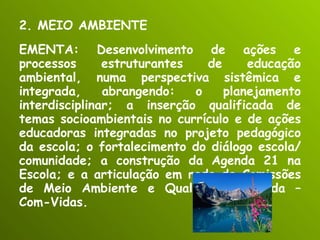 2. MEIO AMBIENTE EMENTA: Desenvolvimento de ações e processos estruturantes de educação ambiental, numa perspectiva sistêmica e integrada, abrangendo: o planejamento interdisciplinar; a inserção qualificada de temas socioambientais no currículo e de ações educadoras integradas no projeto pedagógico da escola; o fortalecimento do diálogo escola/comunidade; a construção da Agenda 21 na Escola; e a articulação em rede de Comissões de Meio Ambiente e Qualidade de Vida – Com-Vidas. 