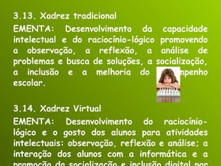 3.13. Xadrez tradicional EMENTA: Desenvolvimento da capacidade intelectual e do raciocínio-lógico promovendo a observação, a reflexão, a análise de problemas e busca de soluções, a socialização, a inclusão e a melhoria do desempenho escolar. 3.14. Xadrez Virtual EMENTA: Desenvolvimento do raciocínio-lógico e o gosto dos alunos para atividades intelectuais: observação, reflexão e análise; a interação dos alunos com a informática e a promoção da socialização e inclusão digital por meio do jogo de xadrez virtual. 