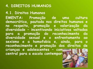 4. DIREITOS HUMANOS 4.1. Direitos Humanos EMENTA: Promoção de uma cultura democrática, pautada nos direitos humanos e no respeito, promoção e valorização da diversidade – incentivando iniciativas voltadas para a promoção do reconhecimento da diversidade sexual e o enfrentamento ao sexismo e a homofobia e, ainda, para o reconhecimento e promoção dos direitos de crianças e adolescentes – como um desafio central para a escola contemporânea.  