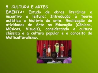 5. CULTURA E ARTES EMENTA: Estudo de obras literárias e incentivo a leitura; Introdução à teoria estética e história da arte; Realização de atividades de Arte na Educação (Cênicas, Músicas, Visuais), considerando a cultura clássica e a cultura popular e o conceito de Multiculturalismo. 
